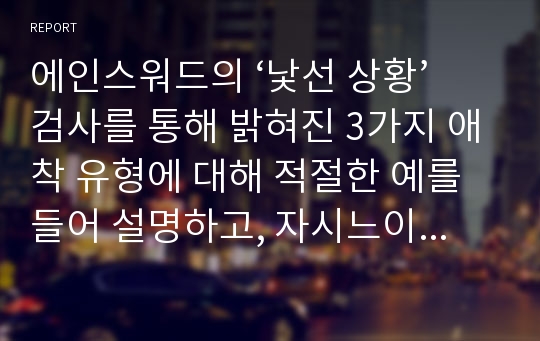 에인스워드의 ‘낯선 상황’검사를 통해 밝혀진 3가지 애착 유형에 대해 적절한 예를 들어 설명하고, 자시느이 애착 유형