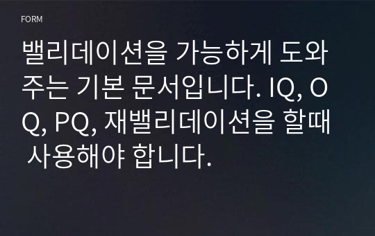 밸리데이션을 가능하게 도와주는 기본 문서입니다. IQ, OQ, PQ, 재밸리데이션을 할때 사용해야 합니다.