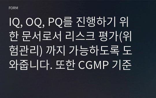 IQ, OQ, PQ를 진행하기 위한 문서로서 리스크 평가(위험관리) 까지 가능하도록 도와줍니다. 또한 CGMP 기준에 맞춰 작성돈 문서로서 어렵다고 평가되는 리스크관리까지 가능하도록 합니다.