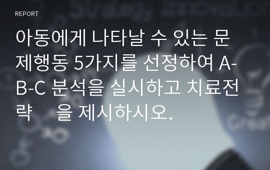 아동에게 나타날 수 있는 문제행동 5가지를 선정하여 A-B-C 분석을 실시하고 치료전략     을 제시하시오.