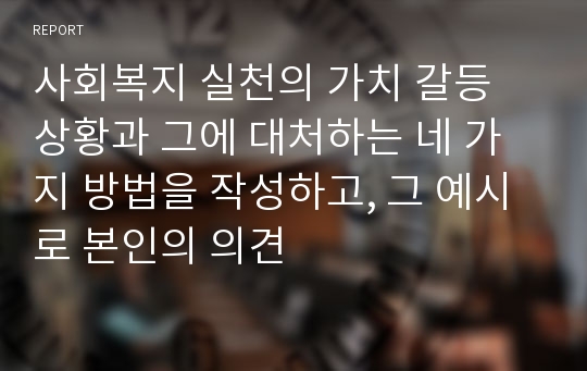 사회복지 실천의 가치 갈등 상황과 그에 대처하는 네 가지 방법을 작성하고, 그 예시로 본인의 의견