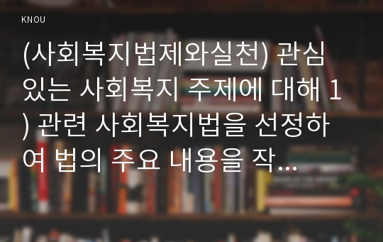 (사회복지법제와실천) 관심 있는 사회복지 주제에 대해 1) 관련 사회복지법을 선정하여 법의 주요 내용을 작성하고,  2) 같은 주제로 본인이