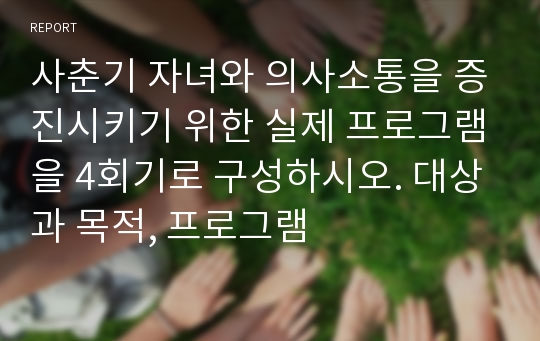 사춘기 자녀와 의사소통을 증진시키기 위한 실제 프로그램을 4회기로 구성하시오. 대상과 목적, 프로그램