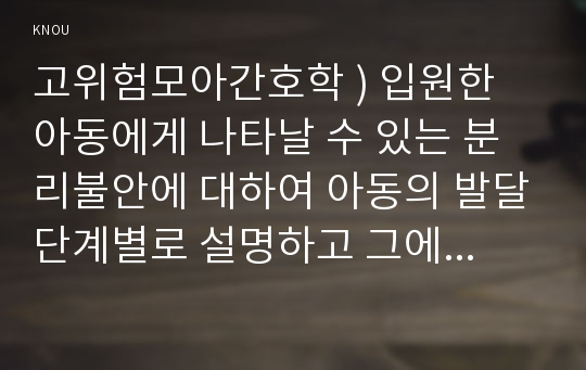 고위험모아간호학 ) 입원한 아동에게 나타날 수 있는 분리불안에 대하여 아동의 발달단계별로 설명하고 그에 대한 간호중재계획을 세우시오.