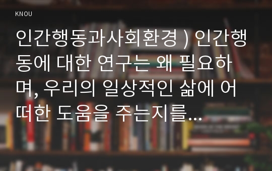 인간행동과사회환경 ) 인간행동에 대한 연구는 왜 필요하며, 우리의 일상적인 삶에 어떠한 도움을 주는지를 구체적으로 작성하세요.