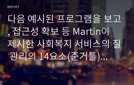 다음 예시된 프로그램을 보고, 접근성 확보 등 Martin이 제시한 사회복지 서비스의 질 관리의 14요소(준거틀)에 대하여 설명