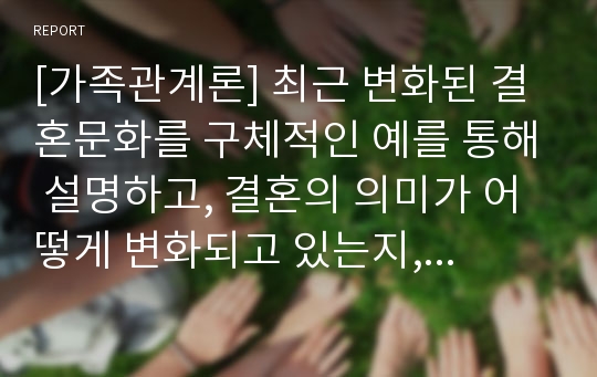 [가족관계론] 최근 변화된 결혼문화를 구체적인 예를 통해 설명하고, 결혼의 의미가 어떻게 변화되고 있는지, 내가 생각하는 결혼의 의미는 무엇인지 관련지어 기술하시오.