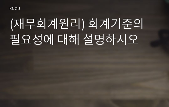 (재무회계원리) 회계기준의 필요성에 대해 설명하시오