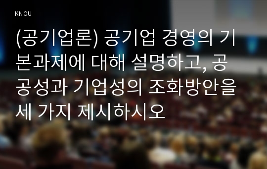 (공기업론) 공기업 경영의 기본과제에 대해 설명하고, 공공성과 기업성의 조화방안을 세 가지 제시하시오