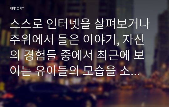 스스로 인터넷을 살펴보거나 주위에서 들은 이야기, 자신의 경험들 중에서 최근에 보이는 유아들의 모습을 소개하고 자신의 의견