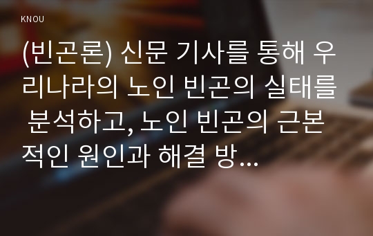 (빈곤론) 신문 기사를 통해 우리나라의 노인 빈곤의 실태를 분석하고, 노인 빈곤의 근본적인 원인과 해결 방안에 대해 자신의 견해