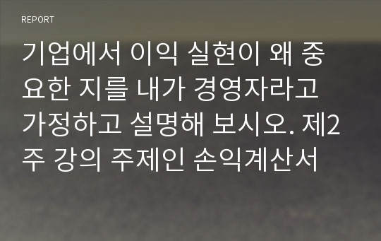 기업에서 이익 실현이 왜 중요한 지를 내가 경영자라고 가정하고 설명해 보시오. 제2주 강의 주제인 손익계산서