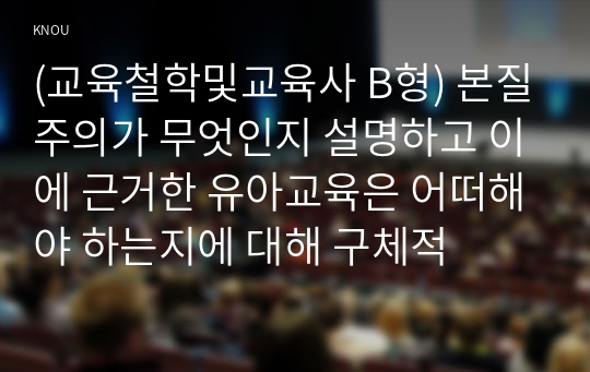 (교육철학및교육사 B형) 본질주의가 무엇인지 설명하고 이에 근거한 유아교육은 어떠해야 하는지에 대해 구체적