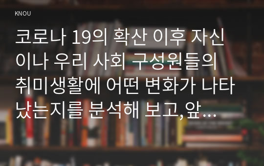 코로나 19의 확산 이후 자신이나 우리 사회 구성원들의 취미생활에 어떤 변화가 나타났는지를 분석해 보고,앞으로 코로나 19가 빨리 종식되지 않 을 경우 어떤 취미활동이 각광을 받게 될지 전망