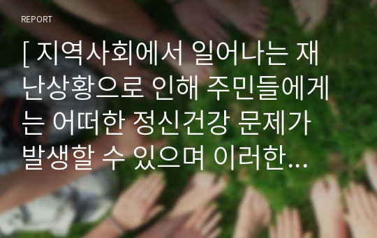 [ 지역사회에서 일어나는 재난상황으로 인해 주민들에게는 어떠한 정신건강 문제가 발생할 수 있으며 이러한 재난으로 인한 정신건강 문제를 예방하기 위한 방안을 작성하시오. ]