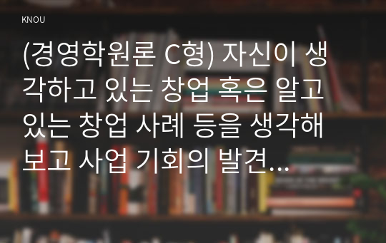 (경영학원론 C형) 자신이 생각하고 있는 창업 혹은 알고 있는 창업 사례 등을 생각해 보고 사업 기회의 발견 및 기회평가를 설명