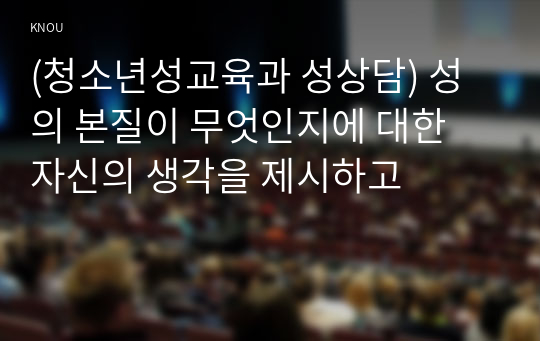 (청소년성교육과 성상담) 성의 본질이 무엇인지에 대한 자신의 생각을 제시하고