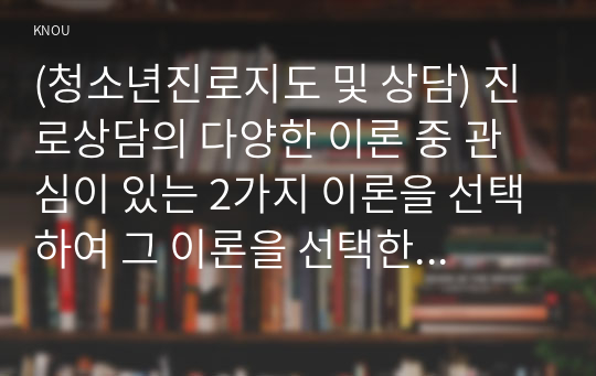 (청소년진로지도 및 상담) 진로상담의 다양한 이론 중 관심이 있는 2가지 이론을 선택하여 그 이론을 선택한 이유