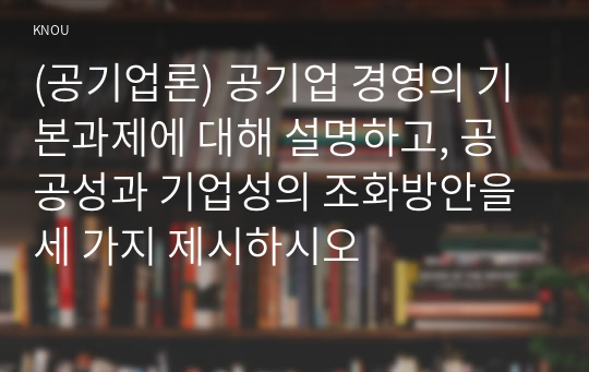 (공기업론) 공기업 경영의 기본과제에 대해 설명하고, 공공성과 기업성의 조화방안을 세 가지 제시하시오