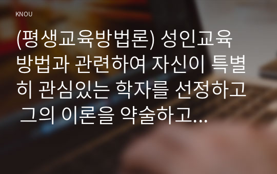 (평생교육방법론) 성인교육 방법과 관련하여 자신이 특별히 관심있는 학자를 선정하고 그의 이론을 약술하고 어떤 점에서 아동교육과 다른 측면을 강조하는지 설명하시오. 