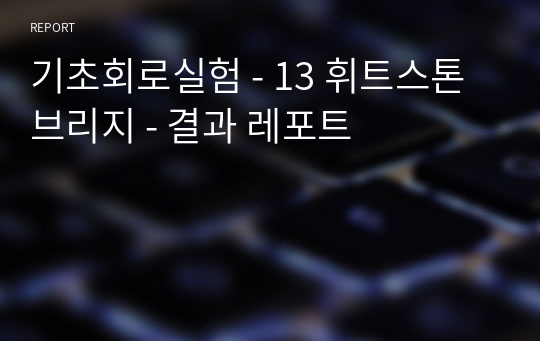 기초회로실험 - 13 휘트스톤 브리지 - 결과 레포트