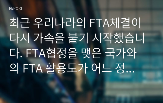 최근 우리나라의 FTA체결이 다시 가속을 붙기 시작했습니다. FTA협정을 맺은 국가와의 FTA 활용도가 어느 정도이고