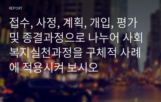 접수, 사정, 계획, 개입, 평가 및 종결과정으로 나누어 사회복지실천과정을 구체적 사례에 적용시켜 보시오