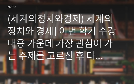 (세계의정치와경제) 세계의 정치와 경제] 이번 학기 수강 내용 가운데 가장 관심이 가는 주제를 고르신 후 다음의 내용