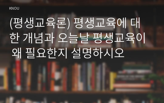 (평생교육론) 평생교육에 대한 개념과 오늘날 평생교육이 왜 필요한지 설명하시오