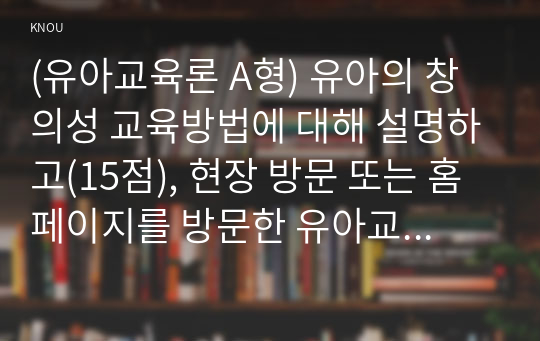 (유아교육론 A형) 유아의 창의성 교육방법에 대해 설명하고(15점), 현장 방문 또는 홈페이지를 방문한 유아교육기관에서 강조하는 창의적 질문법