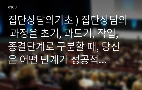 집단상담의기초 ) 집단상담의 과정을 초기, 과도기, 작업, 종결단계로 구분할 때, 당신은 어떤 단계가 성공적인 집단상담의 운영을 위해 가장 중요하다고 생각하는지 기술하고, 그 이유를 논의하시오. 또한 자신이 선택한 단계의 주요 내용에 대해 기술하시오.