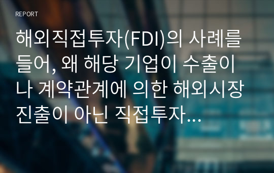 해외직접투자(FDI)의 사례를 들어, 왜 해당 기업이 수출이나 계약관계에 의한 해외시장진출이 아닌 직접투자 방식