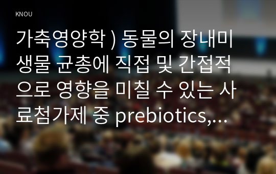 가축영양학 ) 동물의 장내미생물 균총에 직접 및 간접적으로 영향을 미칠 수 있는 사료첨가제 중 prebiotics, probiotics 및 postbiotics의 특징, 이들 첨가제의 동물의 생리에 영향하는 효과를 장내미생물과 연계하여 기술하시오.