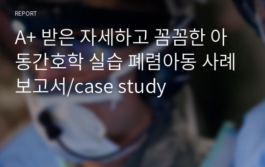 A+ 받은 자세하고 꼼꼼한 아동간호학 실습 폐렴아동 사례보고서/case study