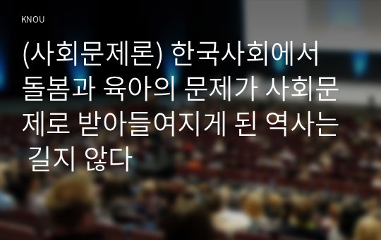 (사회문제론) 한국사회에서 돌봄과 육아의 문제가 사회문제로 받아들여지게 된 역사는 길지 않다