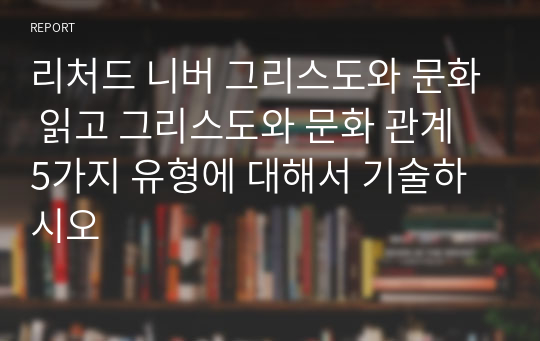 리처드 니버 그리스도와 문화 읽고 그리스도와 문화 관계 5가지 유형에 대해서 기술하시오