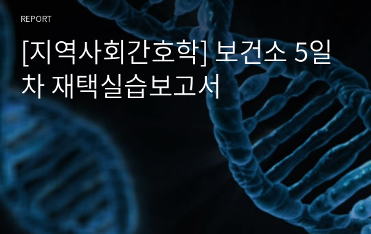 [지역사회간호학] 보건소 5일차 재택실습보고서