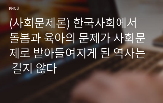 (사회문제론) 한국사회에서 돌봄과 육아의 문제가 사회문제로 받아들여지게 된 역사는 길지 않다