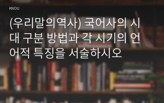 (우리말의역사) 국어사의 시대 구분 방법과 각 시기의 언어적 특징을 서술하시오