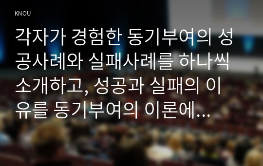 각자가 경험한 동기부여의 성공사례와 실패사례를 하나씩 소개하고, 성공과 실패의 이유를 동기부여의 이론에 비추어 논리적으로 제시해보시오