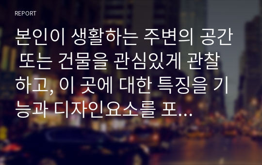 본인이 생활하는 주변의 공간 또는 건물을 관심있게 관찰하고, 이 곳에 대한 특징을 기능과 디자인요소를 포함하여