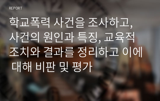 학교폭력 사건을 조사하고, 사건의 원인과 특징, 교육적 조치와 결과를 정리하고 이에 대해 비판 및 평가