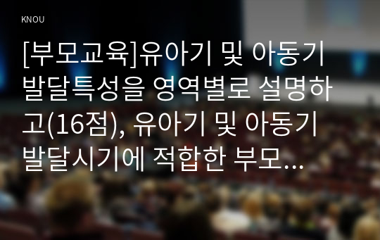 [부모교육]유아기 및 아동기 발달특성을 영역별로 설명하고(16점), 유아기 및 아동기 발달시기에 적합한 부모역할에 대해 논하시오(14점).