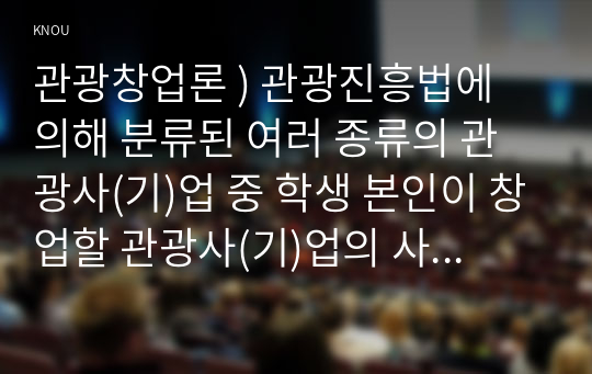 관광창업론 ) 관광진흥법에 의해 분류된 여러 종류의 관광사(기)업 중 학생 본인이 창업할 관광사(기)업의 사업계획서 작성하시오.