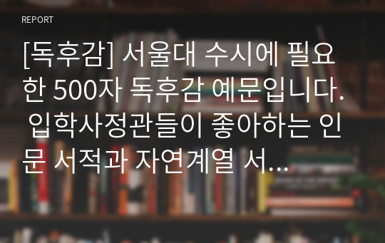 [독후감] 서울대 수시에 필요한 500자 독후감 예문입니다. 입학사정관들이 좋아하는 인문 서적과 자연계열 서적들로 엄선했기 때문에 큰 도움이 될 것입니다.