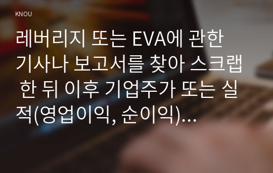 레버리지 또는 EVA에 관한 기사나 보고서를 찾아 스크랩 한 뒤 이후 기업주가 또는 실적(영업이익, 순이익) 변화를 조사하고 자신의 의견을 정리하시오.