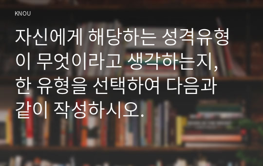 자신에게 해당하는 성격유형이 무엇이라고 생각하는지, 한 유형을 선택하여 다음과 같이 작성하시오.