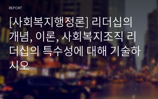 [사회복지행정론] 리더십의 개념, 이론, 사회복지조직 리더십의 특수성에 대해 기술하시오