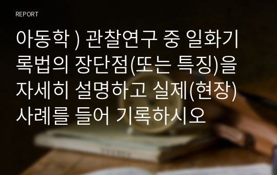 아동학 ) 관찰연구 중 일화기록법의 장단점(또는 특징)을 자세히 설명하고 실제(현장)사례를 들어 기록하시오