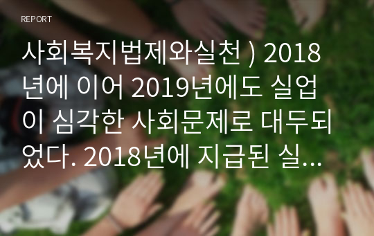 사회복지법제와실천 ) 2018년에 이어 2019년에도 실업이 심각한 사회문제로 대두되었다. 2018년에 지급된 실업급여액을 조사하여 이에 대한 법적 근거를 찾아 제시하고 현실적인 문제점과 해결방안을 기술하시기 바랍니다.